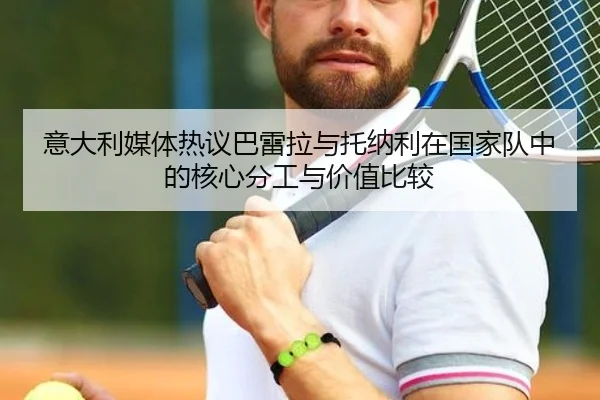 意大利媒体热议巴雷拉与托纳利在国家队中的核心分工与价值比较
