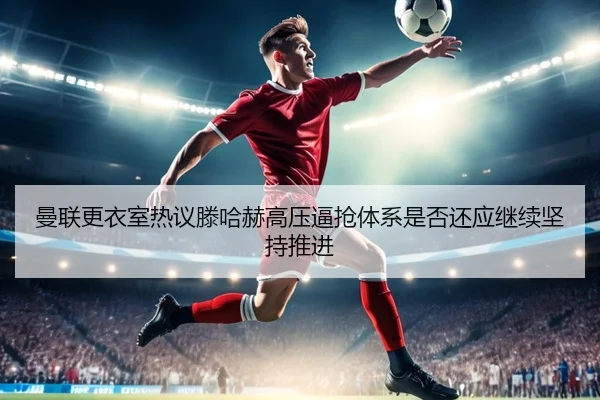 曼联更衣室热议滕哈赫高压逼抢体系是否还应继续坚持推进