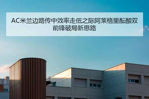 AC米兰边路传中效率走低之际阿莱格里酝酿双前锋破局新思路